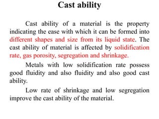 Cast ability
Cast ability of a material is the property
indicating the ease with which it can be formed into
different shapes and size from its liquid state. The
cast ability of material is affected by solidification
rate, gas porosity, segregation and shrinkage.
Metals with low solidification rate possess
good fluidity and also fluidity and also good cast
ability.
Low rate of shrinkage and low segregation
improve the cast ability of the material.
 