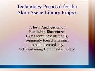 Technology Proposal for the
Akim Asene Library Project

       A local Application of
       Earthship Biotecture:
     Using recyclable materials,
     commonly Found in Ghana,
        to build a completely
 Self-Sustaining Community Library
 