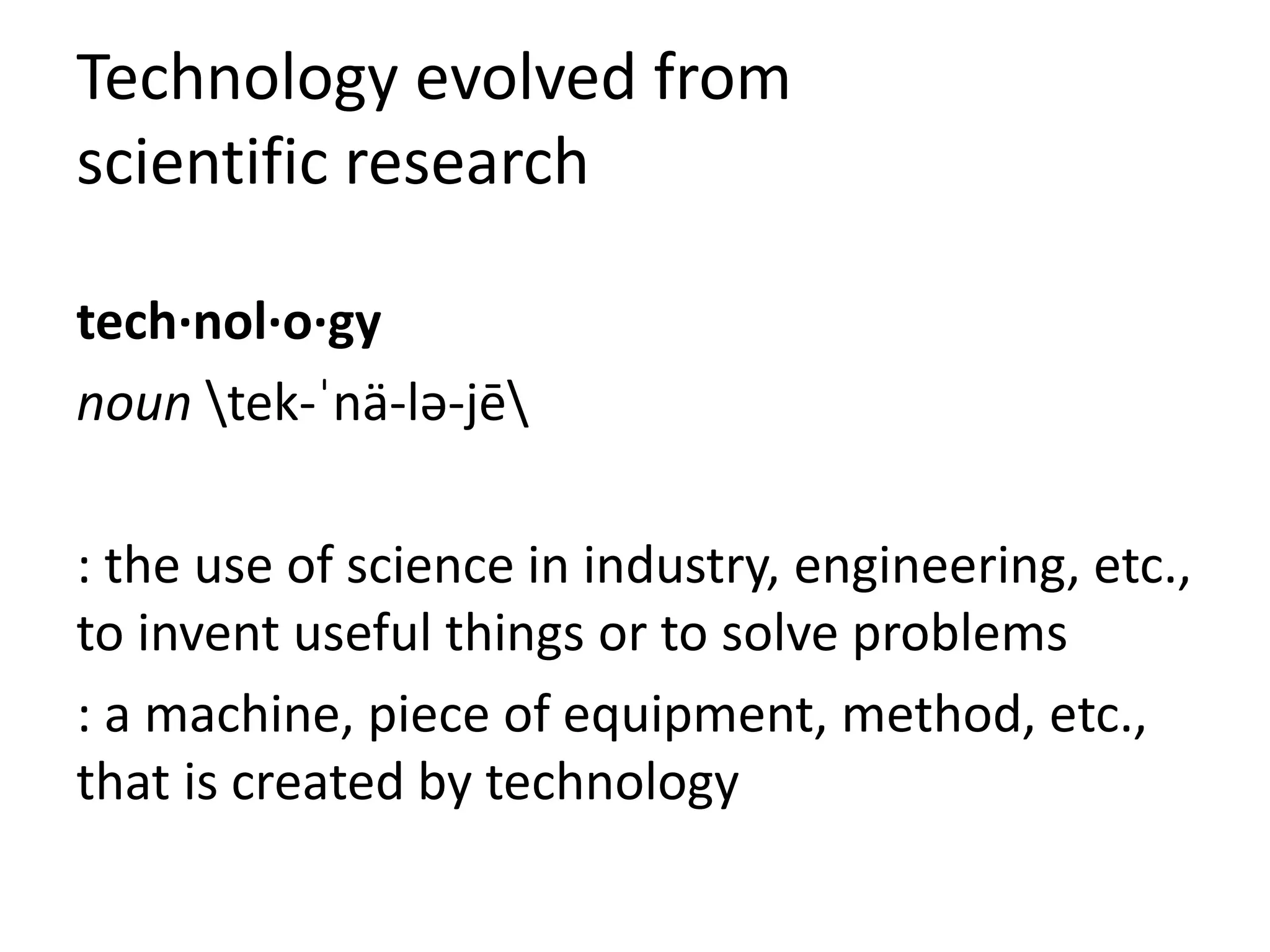 Technology evolved from
scientific research
tech·nol·o·gy
noun tek-ˈnä-lə-jē
: the use of science in industry, engineering, etc.,
to invent useful things or to solve problems
: a machine, piece of equipment, method, etc.,
that is created by technology