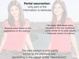 Partial resurrection:
only part of the
information is retrieved
• Reconstruction based on the
expectations of the relatives
• The same DNA-based clone,
educated in the new conditions,
partly similar to his past culture;
• Improved version of a person
The new person is only partly
similar to the previous one,
according to the values of the “resurrectors”
 