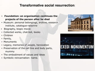 Transformative social resurrection:
• Foundation: an organisation continues the
projects of the person after he died
• Museum: personal belongings, archive, research
institute, catalogue-raisonne
• Biography, biopic movie
• Collected works, chat-bot, books
• Children
• Family,
• Monuments
• Legacy, memories of people, heroization
• Preservation of the cell line and body parts,
mummy
• The embodiment of values and ideas
• Symbolic reincarnation: name.
 