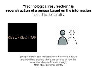 “Technological resurrection” is
reconstruction of a person based on the information
about his personality
(The problem of personal identity will be solved in future
and we will not discuss it here. We assume for now that
informational equivalence is enough) 
More about personal identity
 