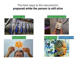 The best ways to the resurrection:
prepared while the person is still alive.
Cryonics, link
Plastination, link
Digital immortality, link
Brain scanning Not available now
 
