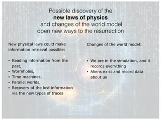 Possible discovery of the
new laws of physics
and changes of the world model
open new ways to the resurrection
New physical laws could make
information retrieval possible:
• Reading information from the
past,
• Wormholes,
• Time machines,
• Parallel worlds,
• Recovery of the lost information
via the new types of traces
Changes of the world model:
• We are in the simulation, and it
records everything
• Aliens exist and record data
about us
 