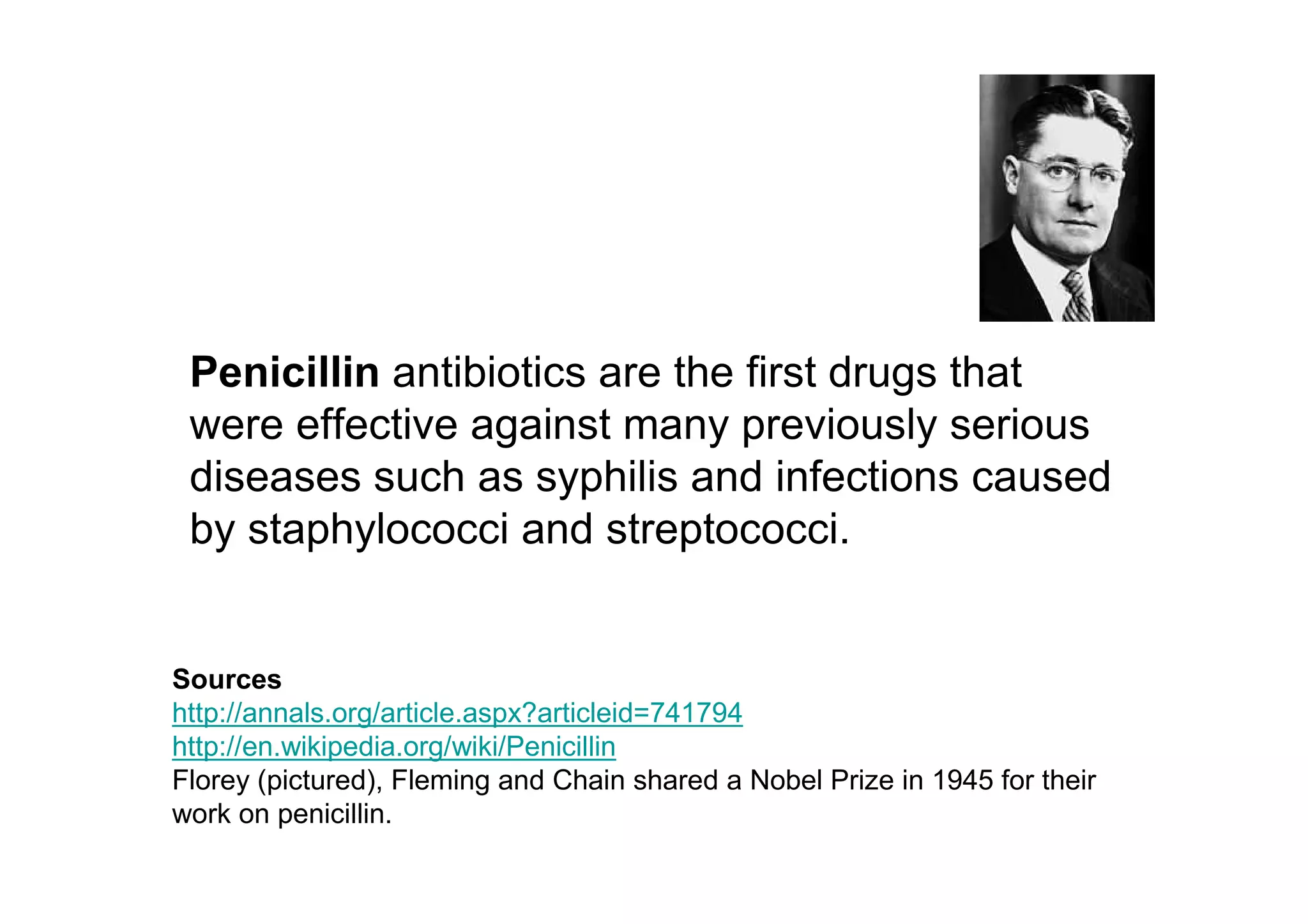 Penicillin antibiotics are the first drugs that
 were effective against many previously serious
 diseases such as syphilis and infections caused
 by staphylococci and streptococci.


Sources
http://annals.org/article.aspx?articleid=741794
http://en.wikipedia.org/wiki/Penicillin
Florey (pictured), Fleming and Chain shared a Nobel Prize in 1945 for their
work on penicillin.
 
