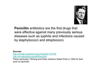Penicillin antibiotics are the first drugs that
 were effective against many previously serious
 diseases such as syphilis and infections caused
 by staphylococci and streptococci.


Sources
http://annals.org/article.aspx?articleid=741794
http://en.wikipedia.org/wiki/Penicillin
Florey (pictured), Fleming and Chain shared a Nobel Prize in 1945 for their
work on penicillin.
 