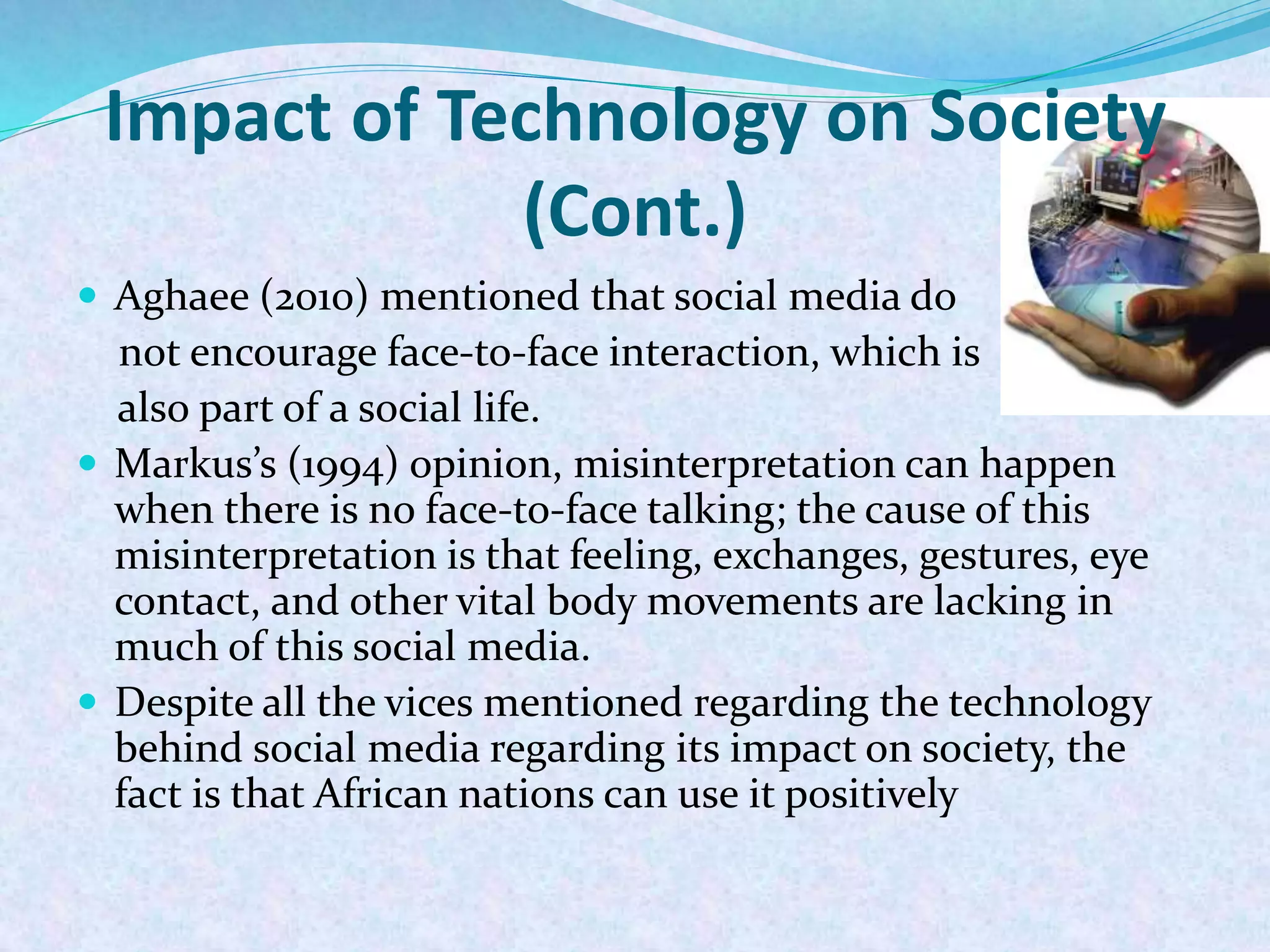 Impact of Technology on Society
(Cont.)
 Aghaee (2010) mentioned that social media do
not encourage face-to-face interaction, which is
also part of a social life.
 Markus’s (1994) opinion, misinterpretation can happen
when there is no face-to-face talking; the cause of this
misinterpretation is that feeling, exchanges, gestures, eye
contact, and other vital body movements are lacking in
much of this social media.
 Despite all the vices mentioned regarding the technology
behind social media regarding its impact on society, the
fact is that African nations can use it positively
 