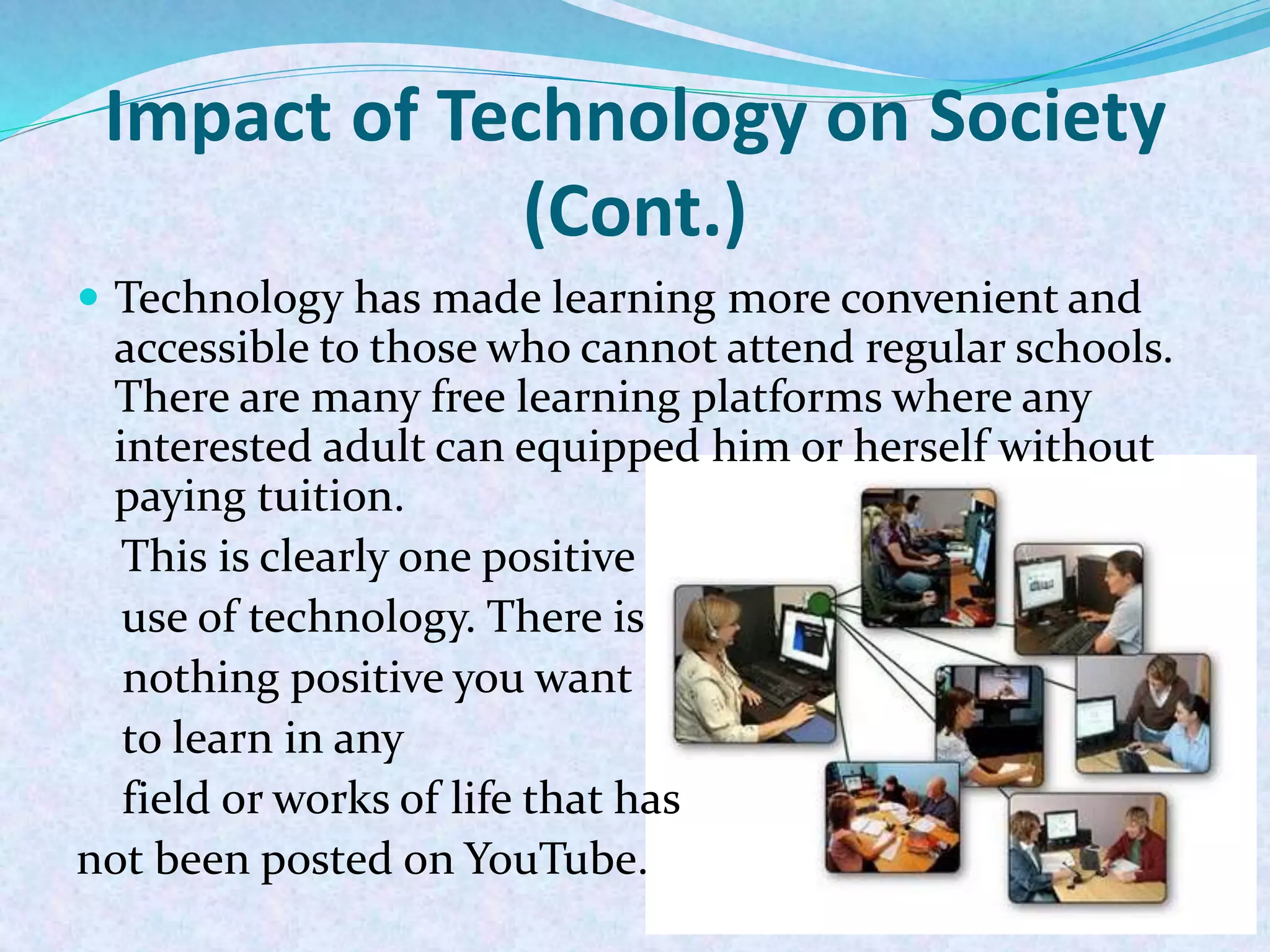  Technology has made learning more convenient and
accessible to those who cannot attend regular schools.
There are many free learning platforms where any
interested adult can equipped him or herself without
paying tuition.
This is clearly one positive
use of technology. There is
nothing positive you want
to learn in any
field or works of life that has
not been posted on YouTube.
Impact of Technology on Society
(Cont.)
 