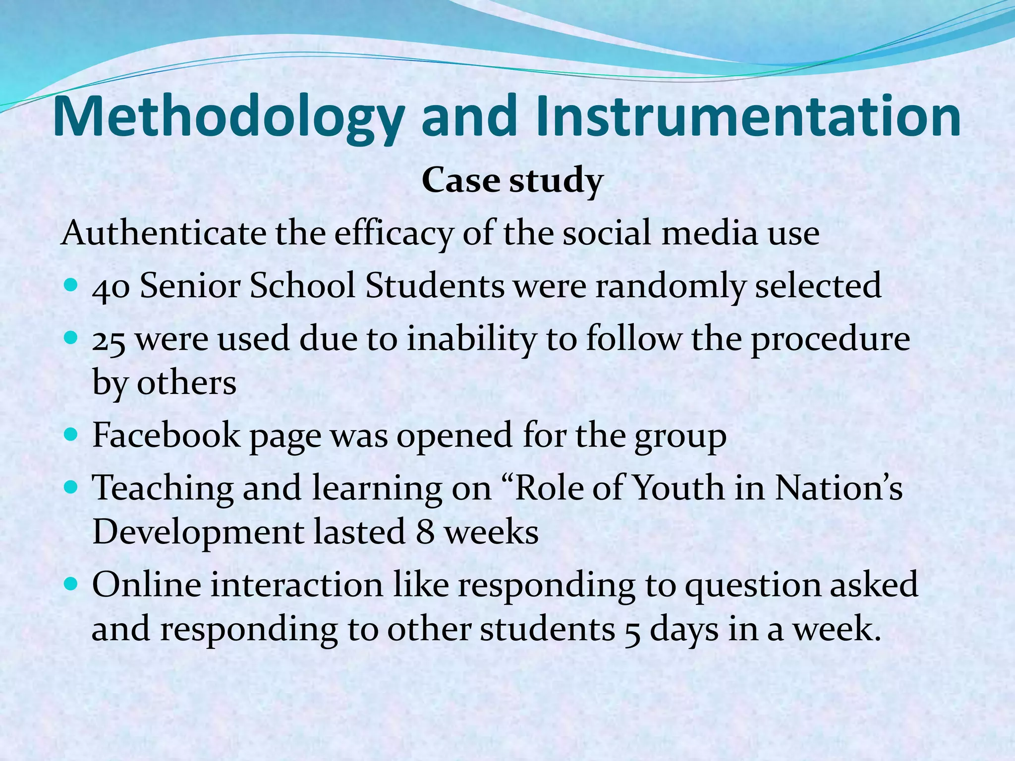 Methodology and Instrumentation
Case study
Authenticate the efficacy of the social media use
 40 Senior School Students were randomly selected
 25 were used due to inability to follow the procedure
by others
 Facebook page was opened for the group
 Teaching and learning on “Role of Youth in Nation’s
Development lasted 8 weeks
 Online interaction like responding to question asked
and responding to other students 5 days in a week.
 
