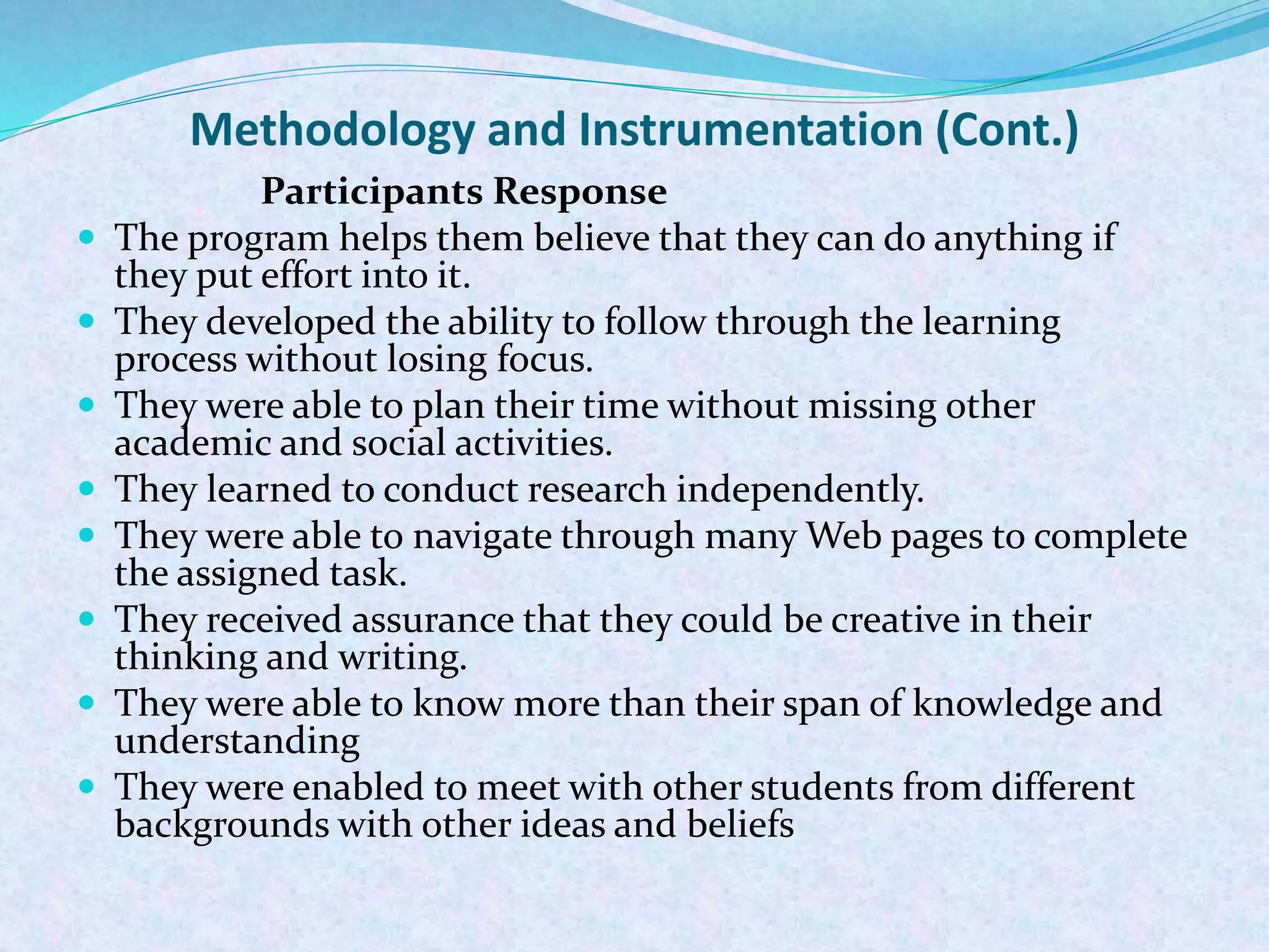 Methodology and Instrumentation (Cont.)
Participants Response
 The program helps them believe that they can do anything if
they put effort into it.
 They developed the ability to follow through the learning
process without losing focus.
 They were able to plan their time without missing other
academic and social activities.
 They learned to conduct research independently.
 They were able to navigate through many Web pages to complete
the assigned task.
 They received assurance that they could be creative in their
thinking and writing.
 They were able to know more than their span of knowledge and
understanding
 They were enabled to meet with other students from different
backgrounds with other ideas and beliefs
 