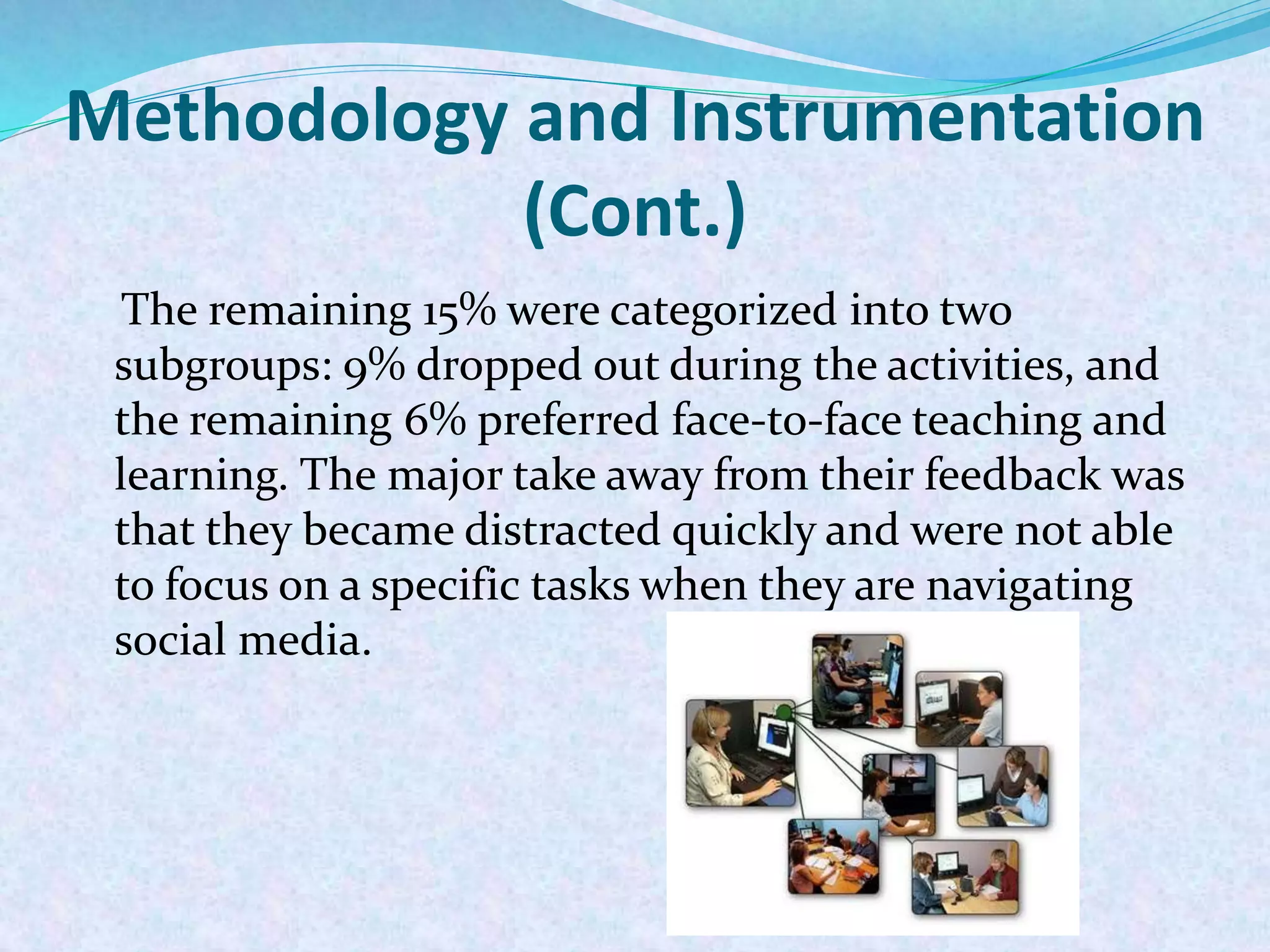 Methodology and Instrumentation
(Cont.)
The remaining 15% were categorized into two
subgroups: 9% dropped out during the activities, and
the remaining 6% preferred face-to-face teaching and
learning. The major take away from their feedback was
that they became distracted quickly and were not able
to focus on a specific tasks when they are navigating
social media.
 