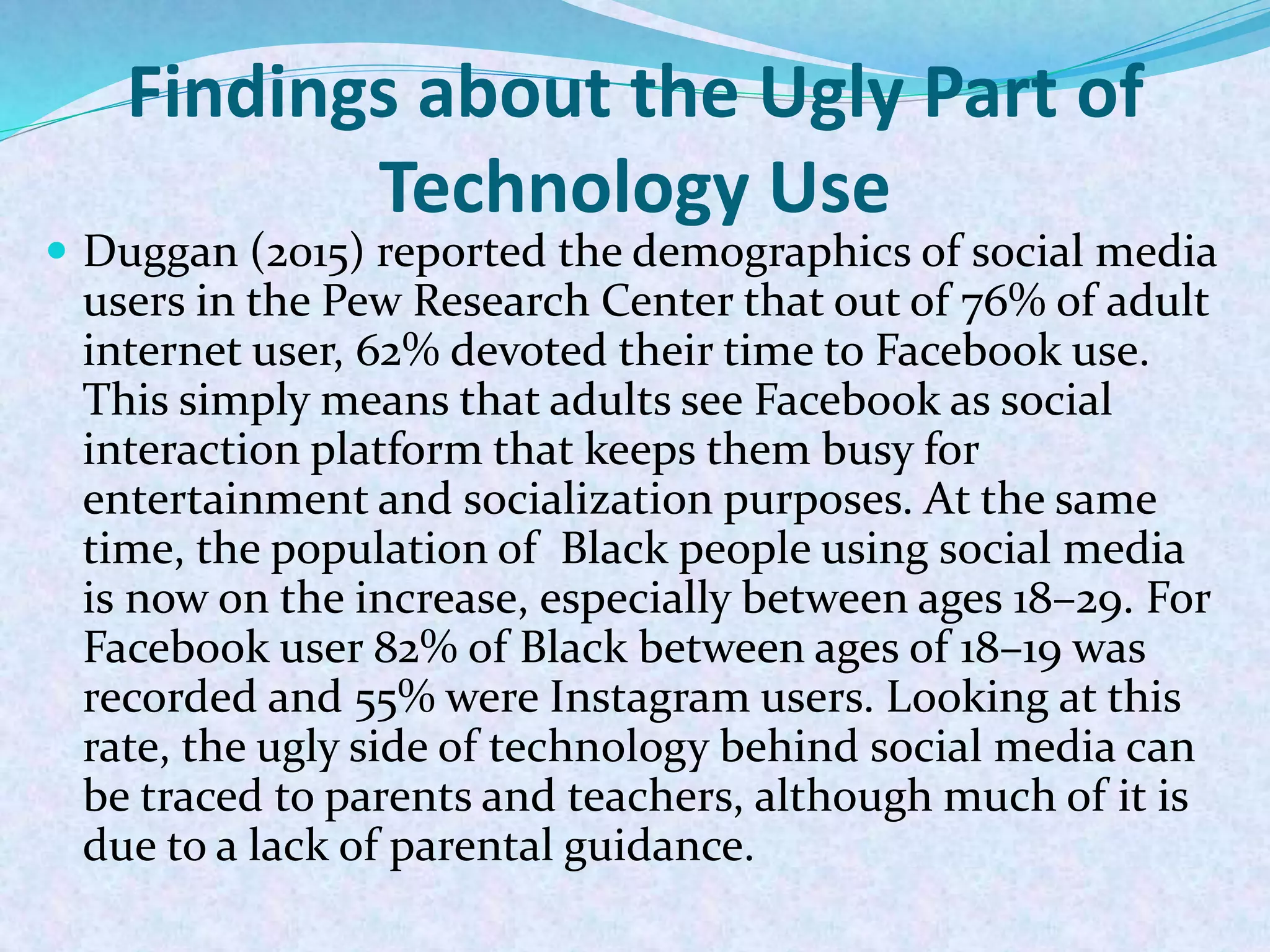 Findings about the Ugly Part of
Technology Use
 Duggan (2015) reported the demographics of social media
users in the Pew Research Center that out of 76% of adult
internet user, 62% devoted their time to Facebook use.
This simply means that adults see Facebook as social
interaction platform that keeps them busy for
entertainment and socialization purposes. At the same
time, the population of Black people using social media
is now on the increase, especially between ages 18–29. For
Facebook user 82% of Black between ages of 18–19 was
recorded and 55% were Instagram users. Looking at this
rate, the ugly side of technology behind social media can
be traced to parents and teachers, although much of it is
due to a lack of parental guidance.
 