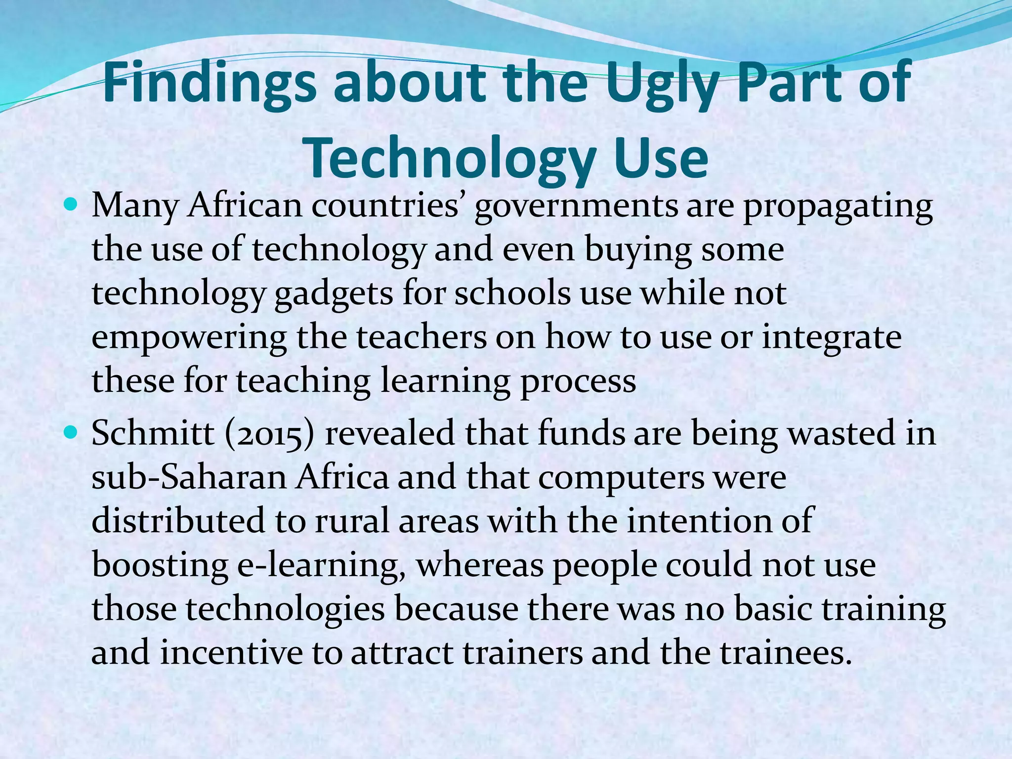 Findings about the Ugly Part of
Technology Use
 Many African countries’ governments are propagating
the use of technology and even buying some
technology gadgets for schools use while not
empowering the teachers on how to use or integrate
these for teaching learning process
 Schmitt (2015) revealed that funds are being wasted in
sub-Saharan Africa and that computers were
distributed to rural areas with the intention of
boosting e-learning, whereas people could not use
those technologies because there was no basic training
and incentive to attract trainers and the trainees.
 