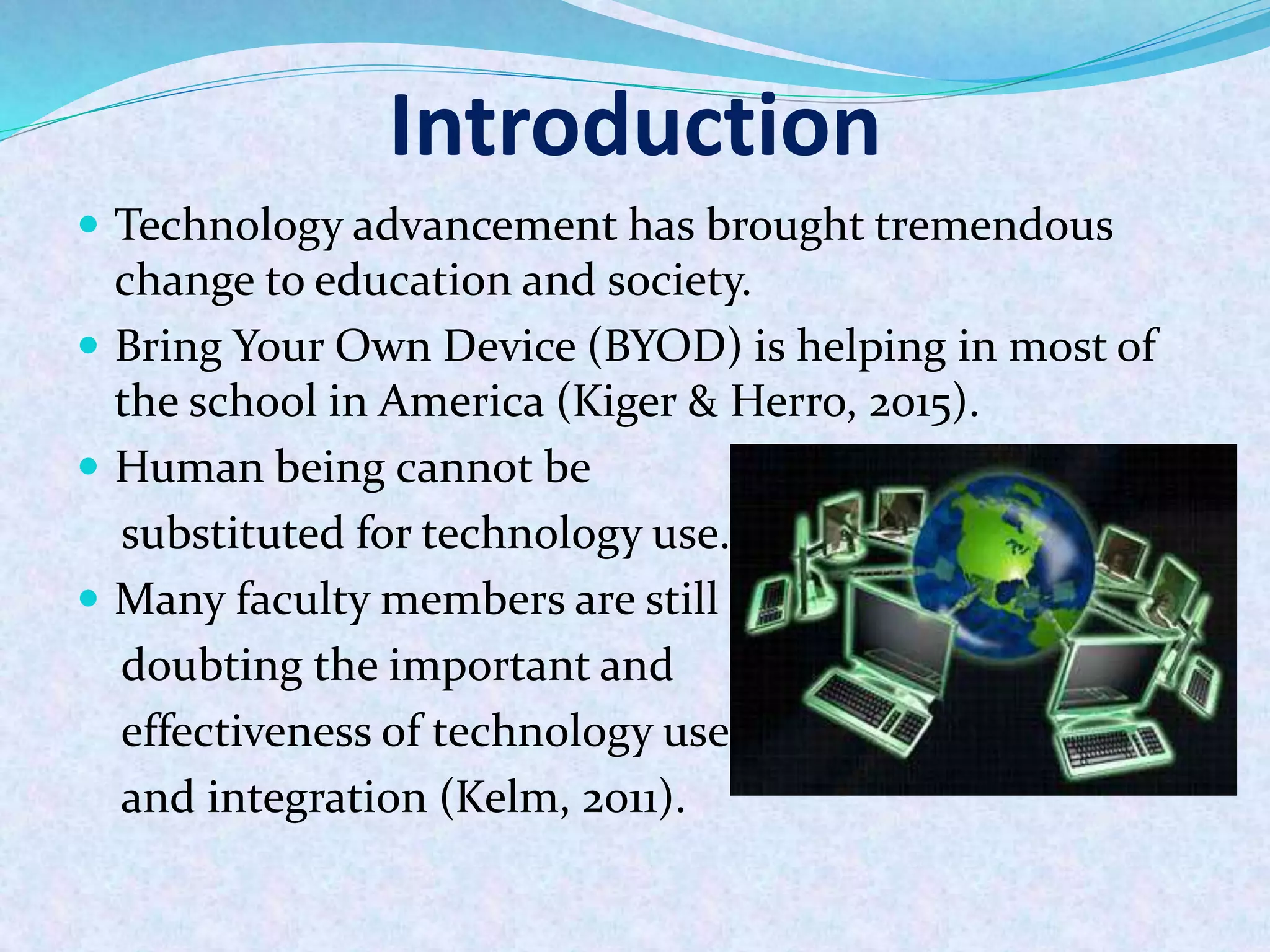 Introduction
 Technology advancement has brought tremendous
change to education and society.
 Bring Your Own Device (BYOD) is helping in most of
the school in America (Kiger & Herro, 2015).
 Human being cannot be
substituted for technology use.
 Many faculty members are still
doubting the important and
effectiveness of technology use
and integration (Kelm, 2011).
 