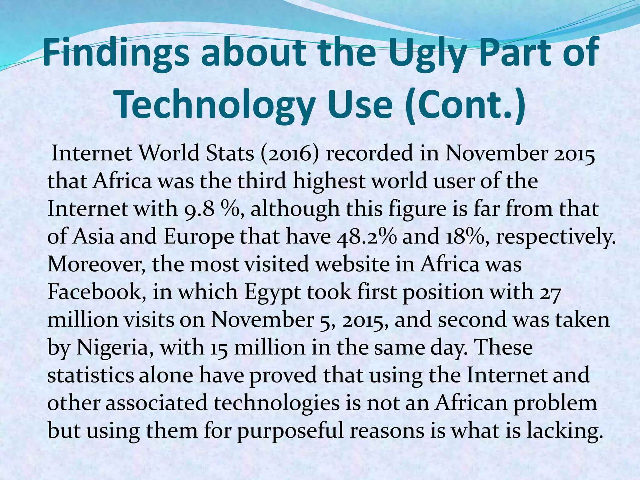Findings about the Ugly Part of
Technology Use (Cont.)
Internet World Stats (2016) recorded in November 2015
that Africa was the third highest world user of the
Internet with 9.8 %, although this figure is far from that
of Asia and Europe that have 48.2% and 18%, respectively.
Moreover, the most visited website in Africa was
Facebook, in which Egypt took first position with 27
million visits on November 5, 2015, and second was taken
by Nigeria, with 15 million in the same day. These
statistics alone have proved that using the Internet and
other associated technologies is not an African problem
but using them for purposeful reasons is what is lacking.
 