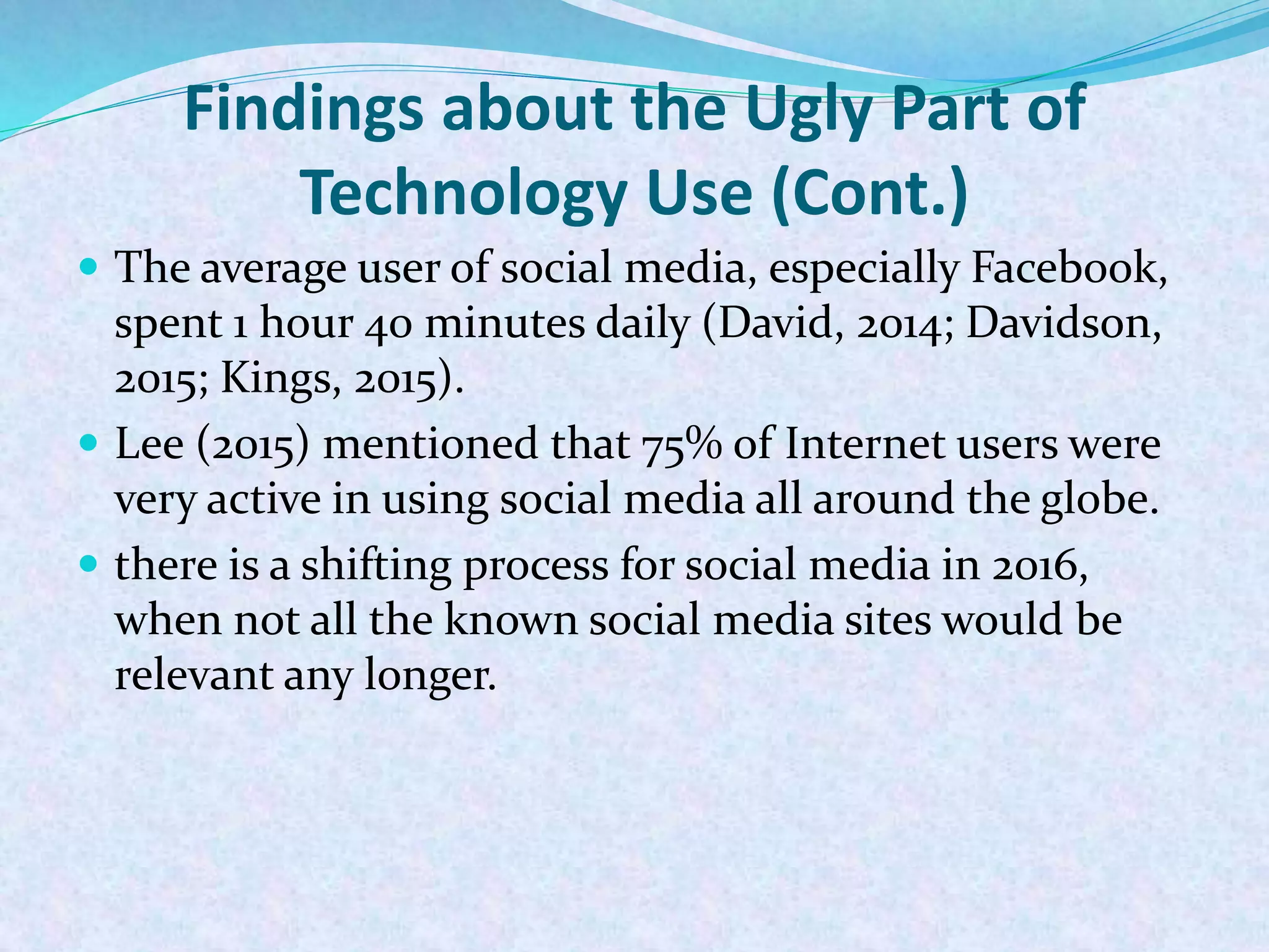 Findings about the Ugly Part of
Technology Use (Cont.)
 The average user of social media, especially Facebook,
spent 1 hour 40 minutes daily (David, 2014; Davidson,
2015; Kings, 2015).
 Lee (2015) mentioned that 75% of Internet users were
very active in using social media all around the globe.
 there is a shifting process for social media in 2016,
when not all the known social media sites would be
relevant any longer.
 