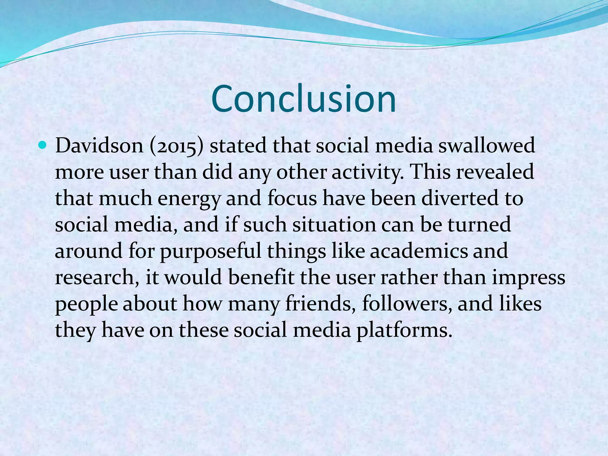 Conclusion
 Davidson (2015) stated that social media swallowed
more user than did any other activity. This revealed
that much energy and focus have been diverted to
social media, and if such situation can be turned
around for purposeful things like academics and
research, it would benefit the user rather than impress
people about how many friends, followers, and likes
they have on these social media platforms.
 