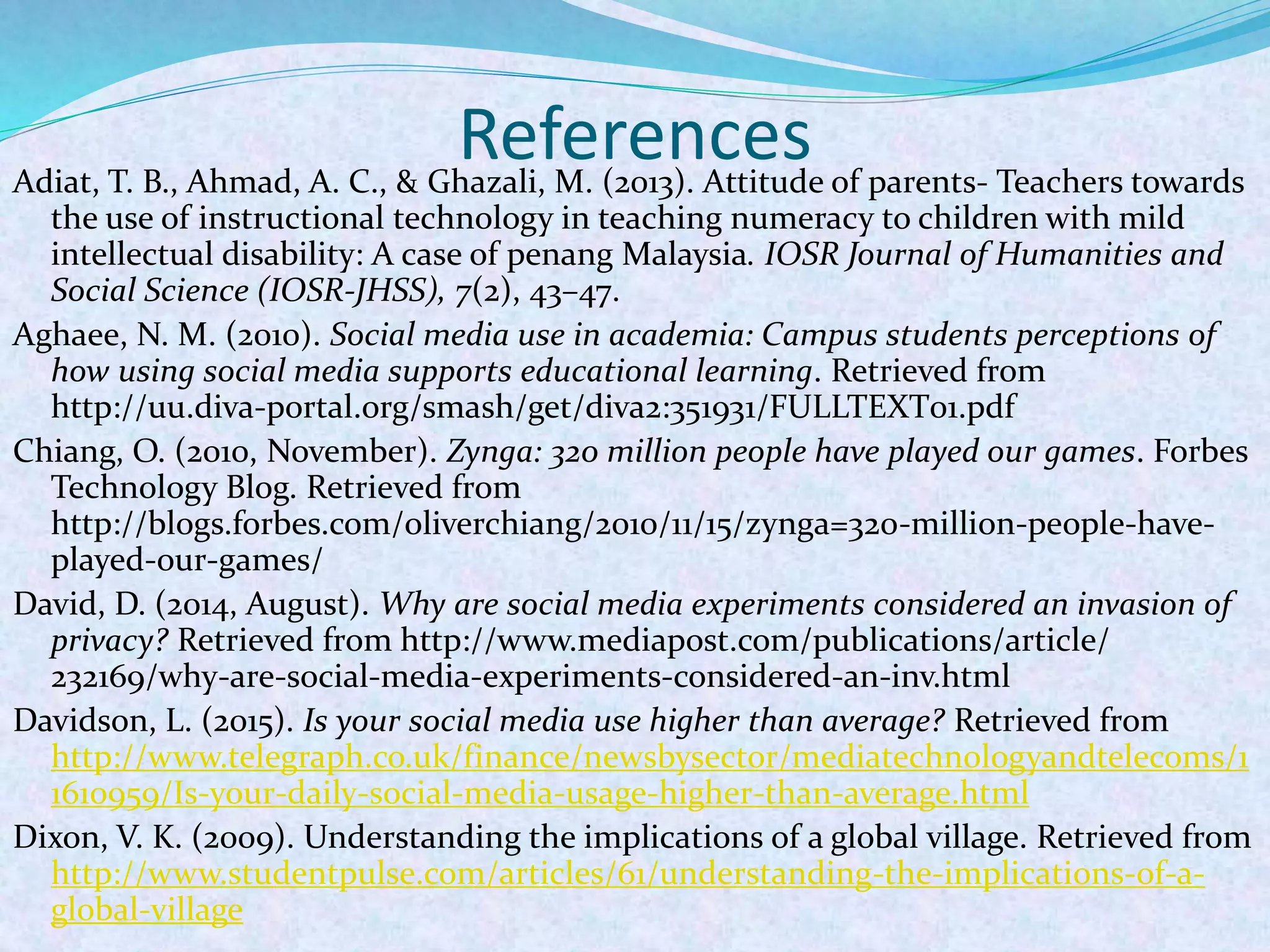 ReferencesAdiat, T. B., Ahmad, A. C., & Ghazali, M. (2013). Attitude of parents- Teachers towards
the use of instructional technology in teaching numeracy to children with mild
intellectual disability: A case of penang Malaysia. IOSR Journal of Humanities and
Social Science (IOSR-JHSS), 7(2), 43–47.
Aghaee, N. M. (2010). Social media use in academia: Campus students perceptions of
how using social media supports educational learning. Retrieved from
http://uu.diva-portal.org/smash/get/diva2:351931/FULLTEXT01.pdf
Chiang, O. (2010, November). Zynga: 320 million people have played our games. Forbes
Technology Blog. Retrieved from
http://blogs.forbes.com/oliverchiang/2010/11/15/zynga=320-million-people-have-
played-our-games/
David, D. (2014, August). Why are social media experiments considered an invasion of
privacy? Retrieved from http://www.mediapost.com/publications/article/
232169/why-are-social-media-experiments-considered-an-inv.html
Davidson, L. (2015). Is your social media use higher than average? Retrieved from
http://www.telegraph.co.uk/finance/newsbysector/mediatechnologyandtelecoms/1
1610959/Is-your-daily-social-media-usage-higher-than-average.html
Dixon, V. K. (2009). Understanding the implications of a global village. Retrieved from
http://www.studentpulse.com/articles/61/understanding-the-implications-of-a-
global-village
 