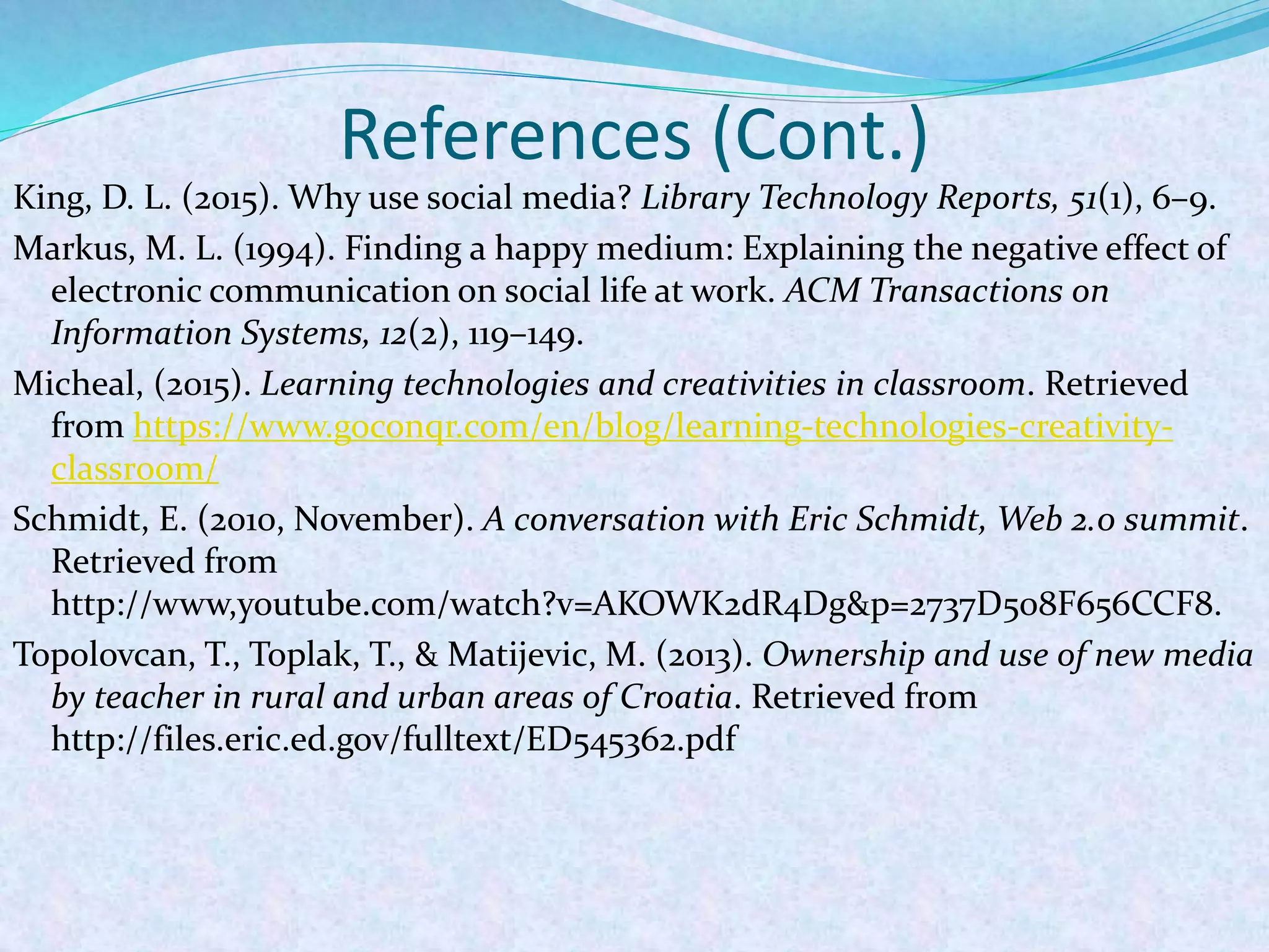 References (Cont.)
King, D. L. (2015). Why use social media? Library Technology Reports, 51(1), 6–9.
Markus, M. L. (1994). Finding a happy medium: Explaining the negative effect of
electronic communication on social life at work. ACM Transactions on
Information Systems, 12(2), 119–149.
Micheal, (2015). Learning technologies and creativities in classroom. Retrieved
from https://www.goconqr.com/en/blog/learning-technologies-creativity-
classroom/
Schmidt, E. (2010, November). A conversation with Eric Schmidt, Web 2.0 summit.
Retrieved from
http://www,youtube.com/watch?v=AKOWK2dR4Dg&p=2737D508F656CCF8.
Topolovcan, T., Toplak, T., & Matijevic, M. (2013). Ownership and use of new media
by teacher in rural and urban areas of Croatia. Retrieved from
http://files.eric.ed.gov/fulltext/ED545362.pdf
 