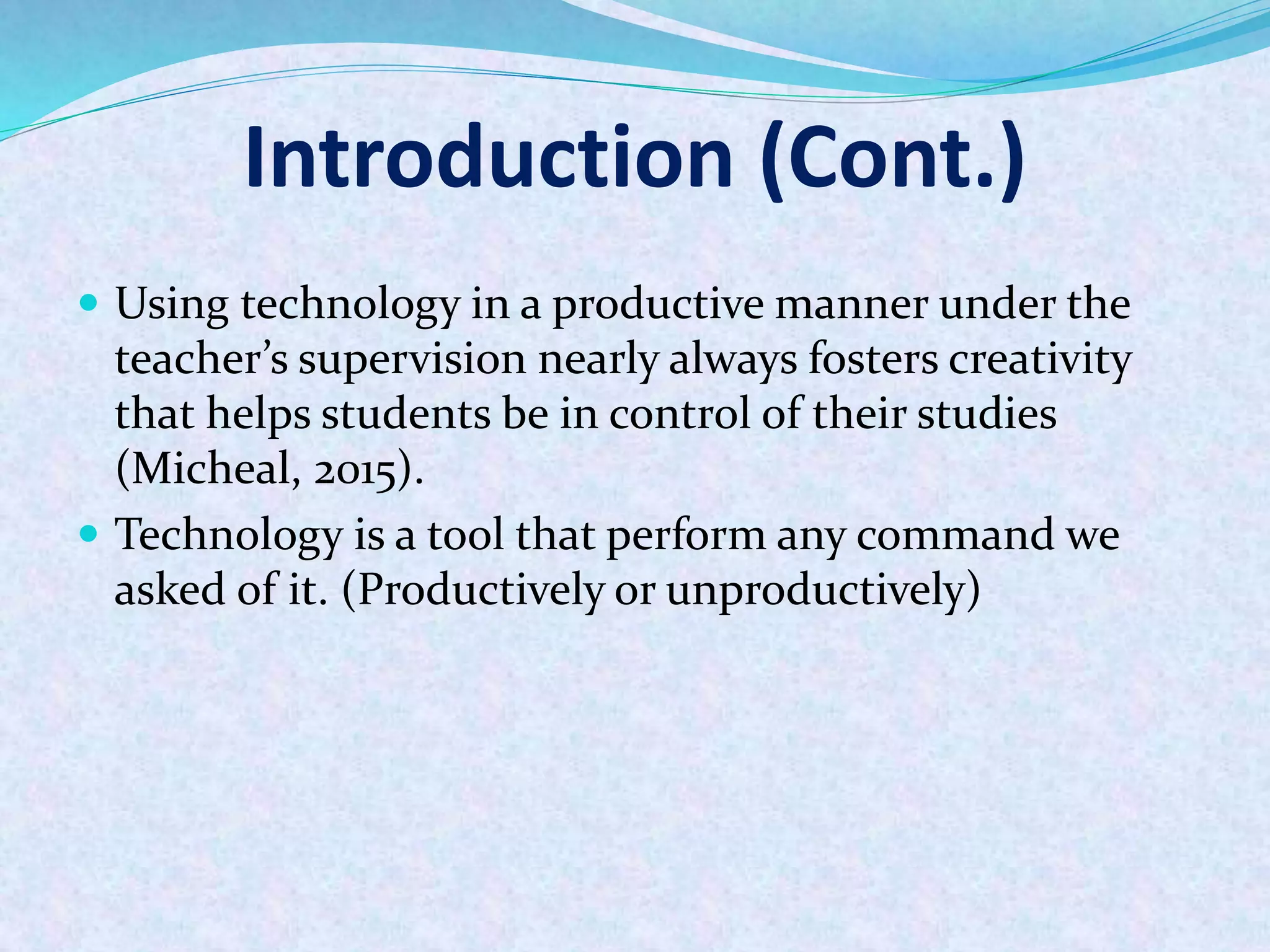 Introduction (Cont.)
 Using technology in a productive manner under the
teacher’s supervision nearly always fosters creativity
that helps students be in control of their studies
(Micheal, 2015).
 Technology is a tool that perform any command we
asked of it. (Productively or unproductively)
 