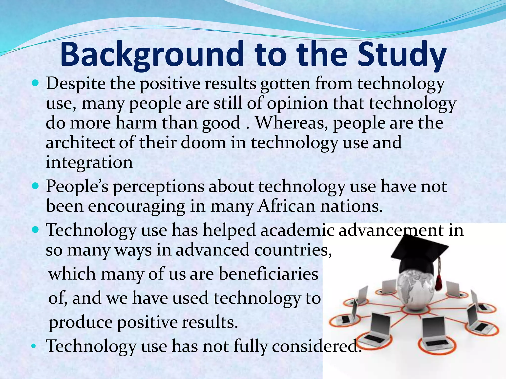 Background to the Study
 Despite the positive results gotten from technology
use, many people are still of opinion that technology
do more harm than good . Whereas, people are the
architect of their doom in technology use and
integration
 People’s perceptions about technology use have not
been encouraging in many African nations.
 Technology use has helped academic advancement in
so many ways in advanced countries,
which many of us are beneficiaries
of, and we have used technology to
produce positive results.
• Technology use has not fully considered.
 