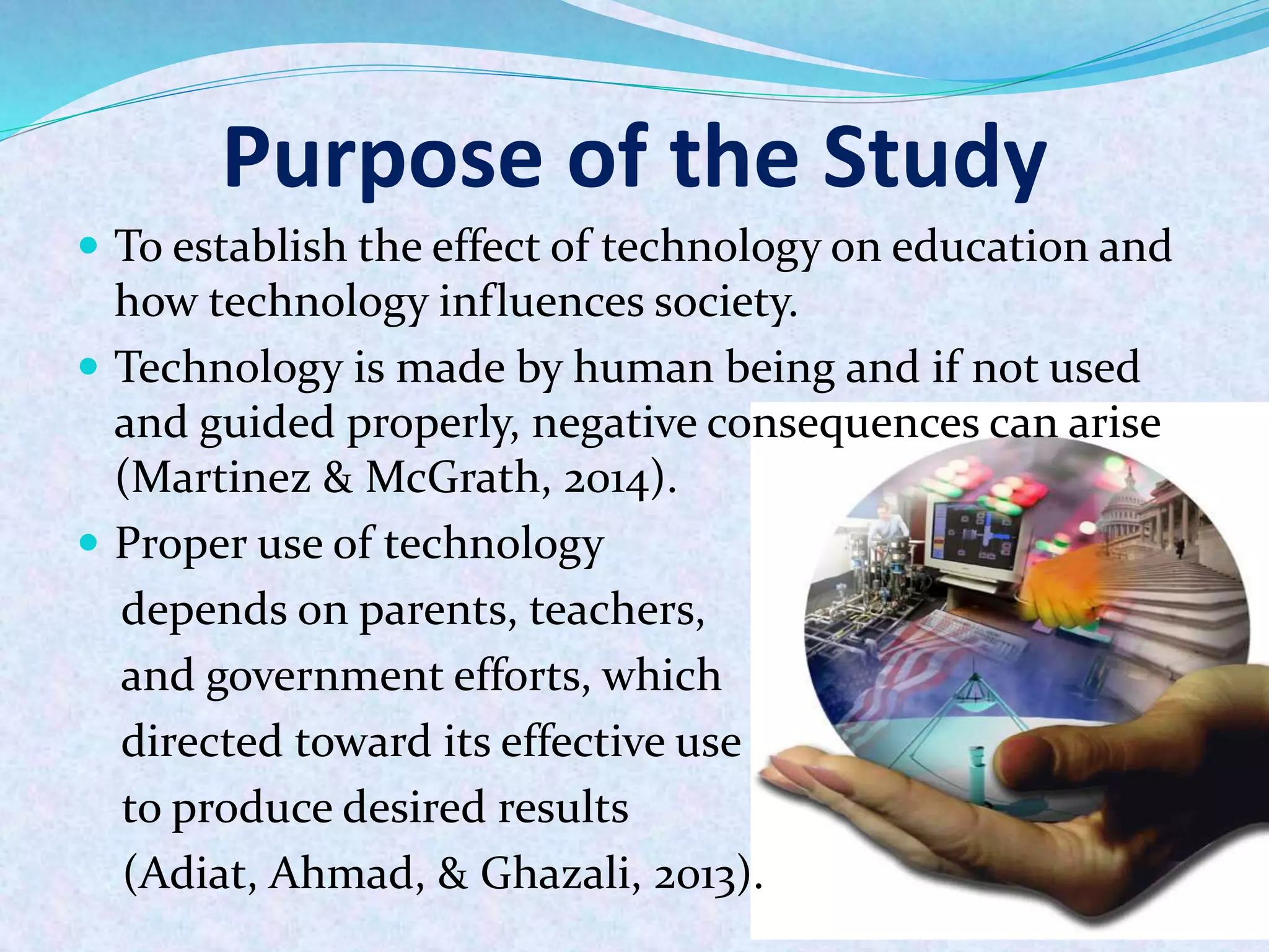 Purpose of the Study
 To establish the effect of technology on education and
how technology influences society.
 Technology is made by human being and if not used
and guided properly, negative consequences can arise
(Martinez & McGrath, 2014).
 Proper use of technology
depends on parents, teachers,
and government efforts, which
directed toward its effective use
to produce desired results
(Adiat, Ahmad, & Ghazali, 2013).
 