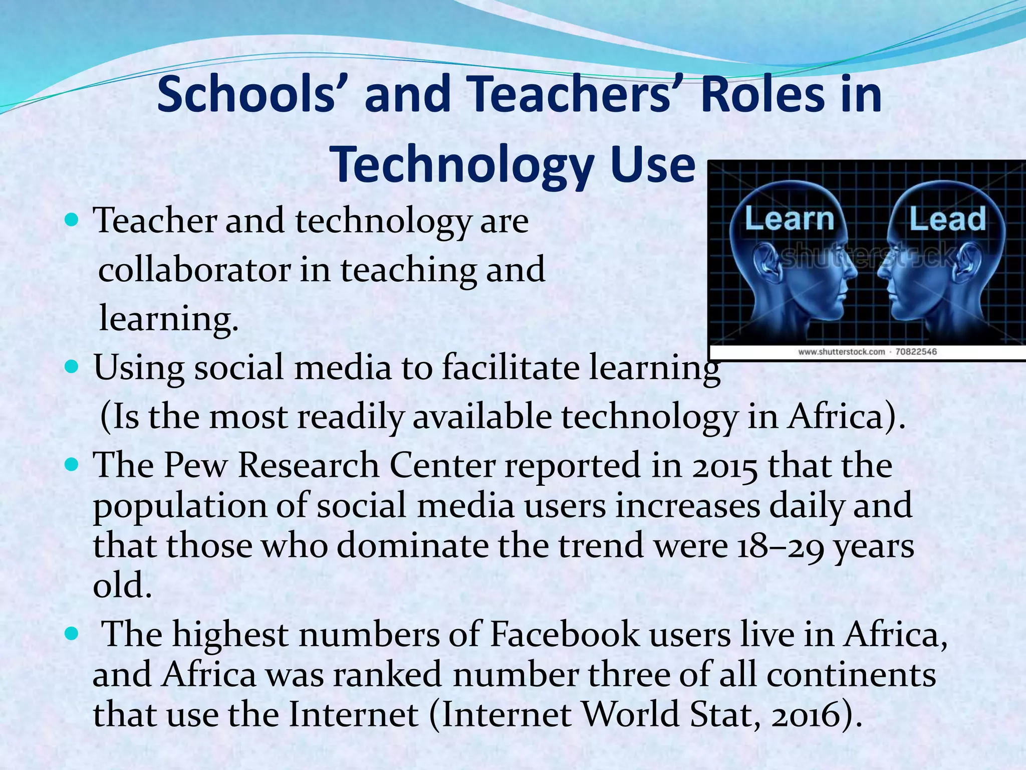 Schools’ and Teachers’ Roles in
Technology Use
 Teacher and technology are
collaborator in teaching and
learning.
 Using social media to facilitate learning
(Is the most readily available technology in Africa).
 The Pew Research Center reported in 2015 that the
population of social media users increases daily and
that those who dominate the trend were 18–29 years
old.
 The highest numbers of Facebook users live in Africa,
and Africa was ranked number three of all continents
that use the Internet (Internet World Stat, 2016).
 