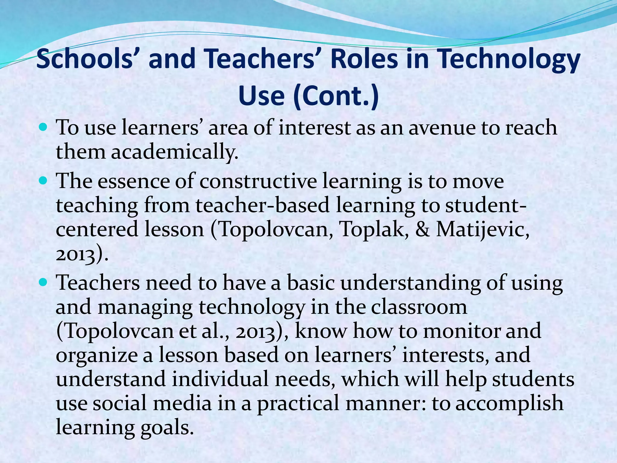 Schools’ and Teachers’ Roles in Technology
Use (Cont.)
 To use learners’ area of interest as an avenue to reach
them academically.
 The essence of constructive learning is to move
teaching from teacher-based learning to student-
centered lesson (Topolovcan, Toplak, & Matijevic,
2013).
 Teachers need to have a basic understanding of using
and managing technology in the classroom
(Topolovcan et al., 2013), know how to monitor and
organize a lesson based on learners’ interests, and
understand individual needs, which will help students
use social media in a practical manner: to accomplish
learning goals.
 
