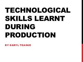 TECHNOLOGICAL
SKILLS LEARNT
DURING
PRODUCTION
BY DARYL TEAGUE
 