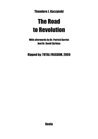 Theodore J. Kaczynski


      The Road
    to Revolution
 With afterwords by Dr. Patrick Barriot
         And Dr. David Skrbina



Ripped by: TOTAL FREEDOM, 2009




                Xenia
 
