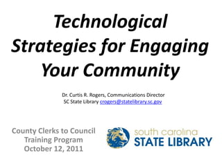 Technological Strategies for Engaging Your Community Dr. Curtis R. Rogers, Communications Director SC State Library crogers@statelibrary.sc.gov County Clerks to Council Training Program October 12, 2011 