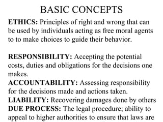 BASIC CONCEPTS ETHICS:  Principles of right and wrong that can be used by individuals acting as free moral agents to to make choices to guide their behavior. RESPONSIBILITY:  Accepting the potential costs, duties and obligations for the decisions one makes. ACCOUNTABILITY:  Assessing responsibility for the decisions made and actions taken. LIABILITY:  Recovering damages done by others DUE PROCESS:  The legal procedure; ability to appeal to higher authorities to ensure that laws are applied correctly. 