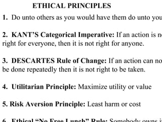 ETHICAL PRINCIPLES 1.  Do unto others as you would have them do unto you. 2.  KANT’S Categorical Imperative:  If an action is not right for everyone, then it is not right for anyone. 3.  DESCARTES Rule of Change:  If an action can not  be done repeatedly then it is not right to be taken. 4.  Utilitarian Principle:  Maximize utility or value 5. Risk Aversion Principle:  Least harm or cost 6.  Ethical “No Free Lunch” Rule:  Somebody owns it. 