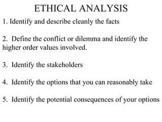 ETHICAL ANALYSIS 1. Identify and describe cleanly the facts  2.  Define the conflict or dilemma and identify the  higher order values involved. 3.  Identify the stakeholders 4.  Identify the options that you can reasonably take 5.  Identify the potential consequences of your options 