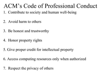 ACM’s Code of Professional Conduct 1.  Contribute to society and human well-being 2.  Avoid harm to others 3.  Be honest and trustworthy 4.  Honor property rights 5. Give proper credit for intellectual property 6. Access computing resources only when authorized 7.  Respect the privacy of others 