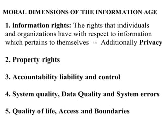 MORAL   DIMENSIONS   OF THE INFORMATION AGE 1. information rights:  The rights that individuals  and organizations have with respect to information  which pertains to themselves  --  Additionally  Privacy 2. Property rights 3. Accountability liability and control 4. System quality, Data Quality and System errors 5. Quality of life, Access and Boundaries 