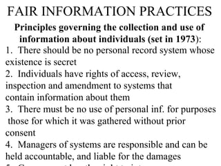 FAIR INFORMATION PRACTICES Principles governing the collection and use of  information about individuals (set in 1973 ): 1.  There should be no personal record system whose  existence is secret 2.  Individuals have rights of access, review, inspection and amendment to systems that  contain information about them 3.  There must be no use of personal inf. for purposes  those for which it was gathered without prior consent 4.  Managers of systems are responsible and can be held accountable, and liable for the damages  5.  Government has the right to intervene 