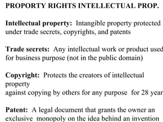 PROPORTY RIGHTS INTELLECTUAL PROP. Intellectual property:  Intangible property protected  under trade secrets, copyrights, and patents Trade secrets:  Any intellectual work or product used  for business purpose (not in the public domain) Copyright:  Protects the creators of intellectual property against copying by others for any purpose  for 28 years Patent:  A legal document that grants the owner an  exclusive  monopoly on the idea behind an invention  for 17 years 