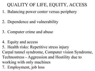 QUALITY OF LIFE, EQUITY, ACCESS 1.  Balancing power center versus periphery 2.  Dependence and vulnerability 3.  Computer crime and abuse 4.  Equity and access 5.  Health risks: Repetitive stress injury Carpal tunnel syndrome, Computer vision Syndrome,  Technostress - Aggression and Hostility due to  working with only machines 7.  Employment, job loss 