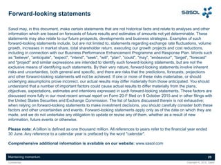 Maintaining momentum 25
Copyright ©, 2016, SasolConfidential
Forward-looking statements
Sasol may, in this document, make certain statements that are not historical facts and relate to analyses and other
information which are based on forecasts of future results and estimates of amounts not yet determinable. These
statements may also relate to our future prospects, developments and business strategies. Examples of such
forward-looking statements include, but are not limited to, statements regarding exchange rate fluctuations, volume
growth, increases in market share, total shareholder return, executing our growth projects and cost reductions,
including in connection with our Business Performance Enhancement Programme and Response Plan. Words such
as "believe", "anticipate", "expect", "intend", "seek", "will", "plan", "could", "may", "endeavour", "target", "forecast"
and "project" and similar expressions are intended to identify such forward-looking statements, but are not the
exclusive means of identifying such statements. By their very nature, forward-looking statements involve inherent
risks and uncertainties, both general and specific, and there are risks that the predictions, forecasts, projections
and other forward-looking statements will not be achieved. If one or more of these risks materialise, or should
underlying assumptions prove incorrect, our actual results may differ materially from those anticipated. You should
understand that a number of important factors could cause actual results to differ materially from the plans,
objectives, expectations, estimates and intentions expressed in such forward-looking statements. These factors are
discussed more fully in our most recent annual report on Form 20-F filed on 9 October 2015 and in other filings with
the United States Securities and Exchange Commission. The list of factors discussed therein is not exhaustive;
when relying on forward-looking statements to make investment decisions, you should carefully consider both these
factors and other uncertainties and events. Forward-looking statements apply only as of the date on which they are
made, and we do not undertake any obligation to update or revise any of them, whether as a result of new
information, future events or otherwise.
Please note: A billion is defined as one thousand million. All references to years refer to the financial year ended
30 June. Any reference to a calendar year is prefaced by the word "calendar".
Comprehensive additional information is available on our website: www.sasol.com
 