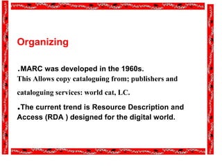 Organizing
.MARC was developed in the 1960s.
This Allows copy cataloguing from; publishers and
cataloguing services: world cat, LC.
.The current trend is Resource Description and
Access (RDA ) designed for the digital world.
 