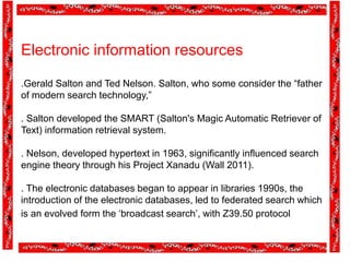 Electronic information resources
.Gerald Salton and Ted Nelson. Salton, who some consider the “father
of modern search technology,”
. Salton developed the SMART (Salton's Magic Automatic Retriever of
Text) information retrieval system.
. Nelson, developed hypertext in 1963, significantly influenced search
engine theory through his Project Xanadu (Wall 2011).
. The electronic databases began to appear in libraries 1990s, the
introduction of the electronic databases, led to federated search which
is an evolved form the ‘broadcast search’, with Z39.50 protocol
 