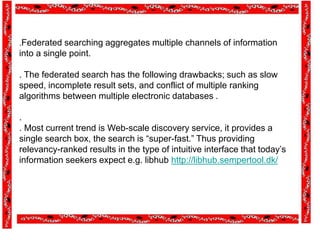 .Federated searching aggregates multiple channels of information
into a single point.
. The federated search has the following drawbacks; such as slow
speed, incomplete result sets, and conflict of multiple ranking
algorithms between multiple electronic databases .
.
. Most current trend is Web-scale discovery service, it provides a
single search box, the search is “super-fast.” Thus providing
relevancy-ranked results in the type of intuitive interface that today’s
information seekers expect e.g. libhub http://libhub.sempertool.dk/
 