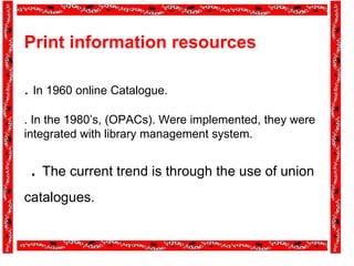 Print information resources
. In 1960 online Catalogue.
. In the 1980’s, (OPACs). Were implemented, they were
integrated with library management system.
. The current trend is through the use of union
catalogues.
 