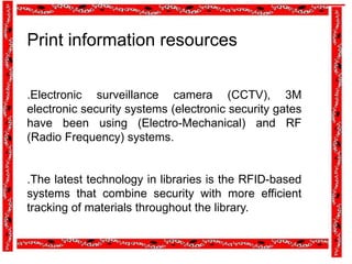 Print information resources
.Electronic surveillance camera (CCTV), 3M
electronic security systems (electronic security gates
have been using (Electro-Mechanical) and RF
(Radio Frequency) systems.
.The latest technology in libraries is the RFID-based
systems that combine security with more efficient
tracking of materials throughout the library.
 