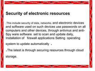 Security of electronic resources
.This include security of data, networks. and electronic devices
and software used on such devices use passwords on all
computers and other devices, through antivirus and anti-
Spy ware software set to scan and update daily,
Installation of firewall applications Setting operating
system to update automatically .
.The latest is through securing resources through cloud
storage.
 