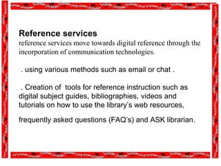 Reference services
reference services move towards digital reference through the
incorporation of communication technologies.
. using various methods such as email or chat .
. Creation of tools for reference instruction such as
digital subject guides, bibliographies, videos and
tutorials on how to use the library’s web resources,
frequently asked questions (FAQ’s) and ASK librarian.
 