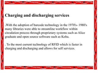 Charging and discharging services
.With the adoption of barcode technology in the 1970's- 1980's
many libraries were able to streamline workflow within
circulation process through proprietary systems such as Alice
graduate and open source software such as Koha.
. To the most current technology of RFID which is faster in
charging and discharging and allows for self services.
 