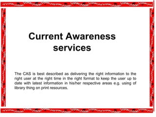 Current Awareness
services
The CAS is best described as delivering the right information to the
right user at the right time in the right format to keep the user up to
date with latest information in his/her respective areas e.g. using of
library thing on print resources.
 