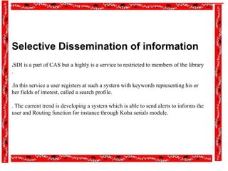 Selective Dissemination of information
.SDI is a part of CAS but a highly is a service to restricted to members of the library
.
.In this service a user registers at such a system with keywords representing his or
her fields of interest, called a search profile.
. The current trend is developing a system which is able to send alerts to informs the
user and Routing function for instance through Koha serials module.
 